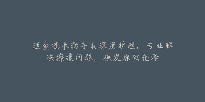理查德米勒手表深度护理:专业解决擦痕问题,焕发原初光泽-名表号 理查德米勒手表深度护理:专业解决擦痕问题,焕发原初光泽