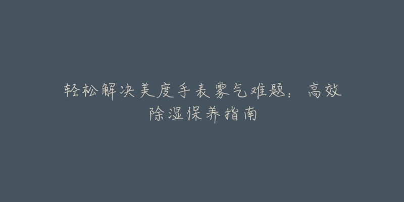 轻松解决美度手表雾气难题:高效除湿保养指南-名表号 轻松解决美度手表雾气难题:高效除湿保养指南