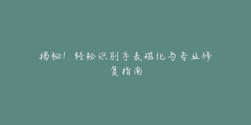 揭秘！轻松识别手表磁化与专业修复指南