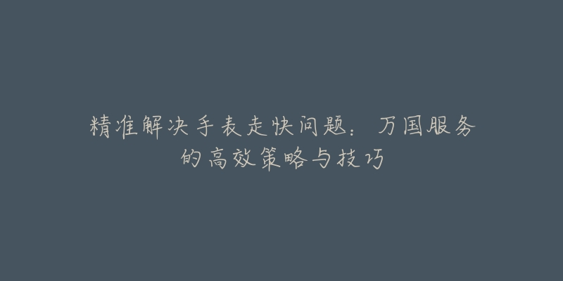 精准解决手表走快问题:万国服务的高效策略与技巧-名表号 精准解决手表走快问题:万国服务的高效策略与技巧