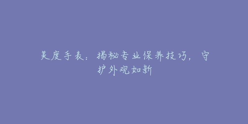 美度手表:揭秘专业保养技巧,守护外观如新-名表号 美度手表:揭秘专业保养技巧,守护外观如新
