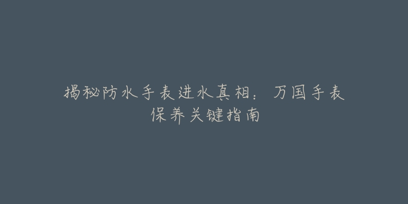 揭秘防水手表进水真相:万国手表保养关键指南-名表号 揭秘防水手表进水真相:万国手表保养关键指南