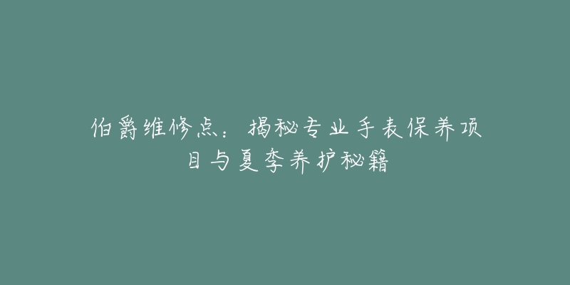 伯爵维修点:揭秘专业手表保养项目与夏季养护秘籍-名表号 伯爵维修点:揭秘专业手表保养项目与夏季养护秘籍