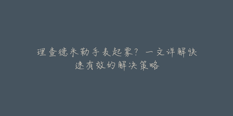 理查德米勒手表起雾?一文详解快速有效的解决策略-名表号 理查德米勒手表起雾?一文详解快速有效的解决策略