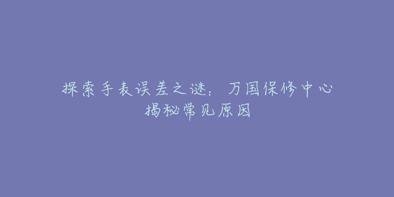 探索手表误差之谜:万国保修中心揭秘常见原因-名表号 探索手表误差之谜:万国保修中心揭秘常见原因