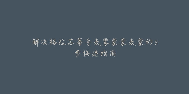 解决格拉苏蒂手表雾蒙蒙表蒙的5步快速指南-名表号 解决格拉苏蒂手表雾蒙蒙表蒙的5步快速指南