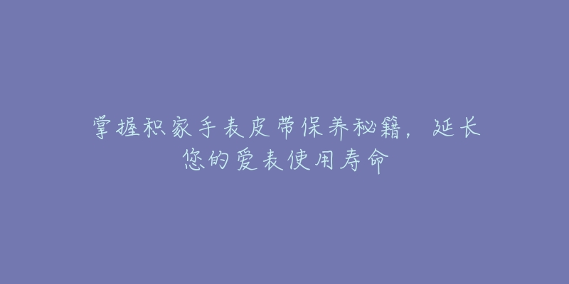 掌握积家手表皮带保养秘籍,延长您的爱表使用寿命-名表号 掌握积家手表皮带保养秘籍,延长您的爱表使用寿命