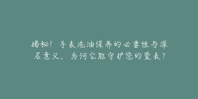 揭秘!手表洗油保养的必要性与深层意义,为何它能守护您的爱表?-名表号 揭秘!手表洗油保养的必要性与深层意义,为何它能守护您的爱表?