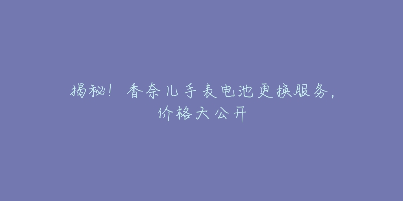 揭秘!香奈儿手表电池更换服务,价格大公开-名表号 揭秘!香奈儿手表电池更换服务,价格大公开