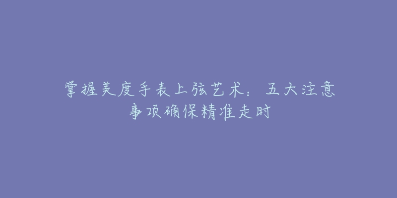 掌握美度手表上弦艺术:五大注意事项确保精准走时-名表号 掌握美度手表上弦艺术:五大注意事项确保精准走时
