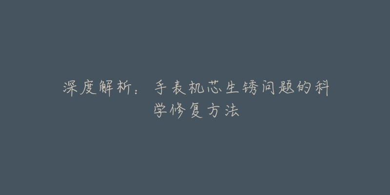 深度解析:手表机芯生锈问题的科学修复方法-名表号 深度解析:手表机芯生锈问题的科学修复方法