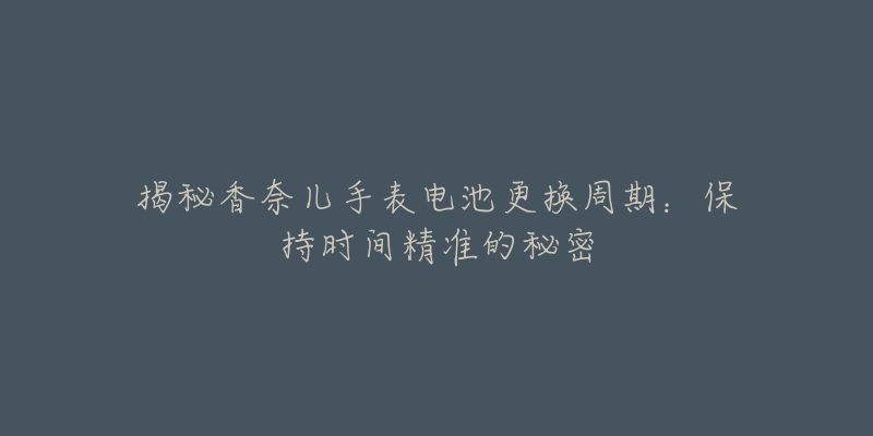 揭秘香奈儿手表电池更换周期:保持时间精准的秘密-名表号 揭秘香奈儿手表电池更换周期:保持时间精准的秘密