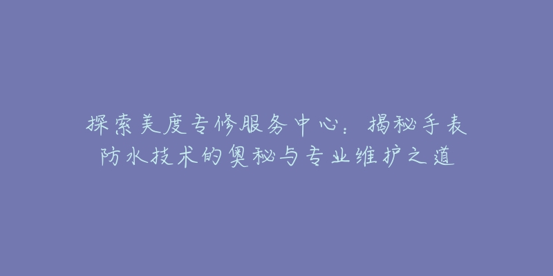 探索美度专修服务中心:揭秘手表防水技术的奥秘与专业维护之道-名表号 探索美度专修服务中心:揭秘手表防水技术的奥秘与专业维护之道