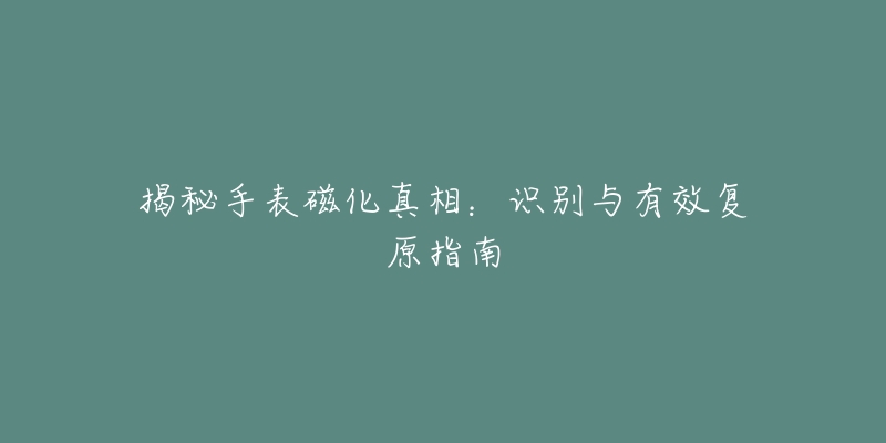 揭秘手表磁化真相:识别与有效复原指南-名表号 揭秘手表磁化真相:识别与有效复原指南