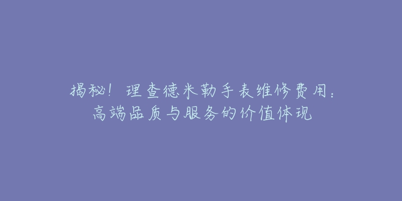 揭秘!理查德米勒手表维修费用:高端品质与服务的价值体现-名表号 揭秘!理查德米勒手表维修费用:高端品质与服务的价值体现