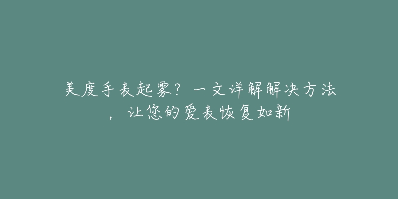 美度手表起雾?一文详解解决方法,让您的爱表恢复如新-名表号 美度手表起雾?一文详解解决方法,让您的爱表恢复如新