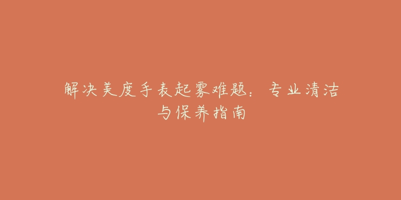 解决美度手表起雾难题：专业清洁与保养指南