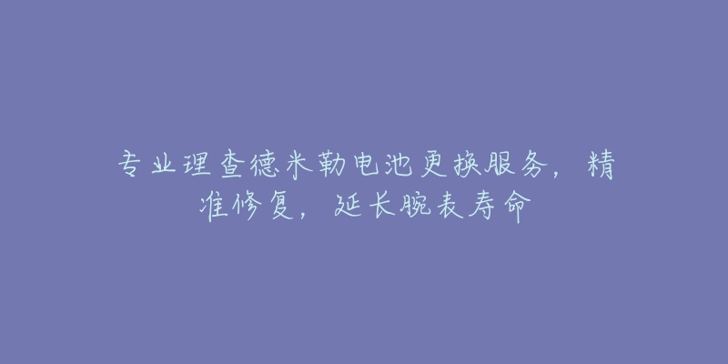 专业理查德米勒电池更换服务,精准修复,延长腕表寿命-名表号 专业理查德米勒电池更换服务,精准修复,延长腕表寿命