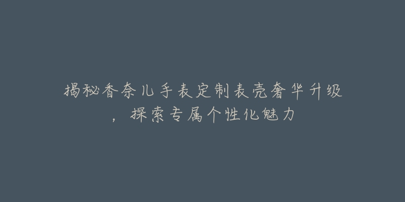揭秘香奈儿手表定制表壳奢华升级,探索专属个性化魅力-名表号 揭秘香奈儿手表定制表壳奢华升级,探索专属个性化魅力