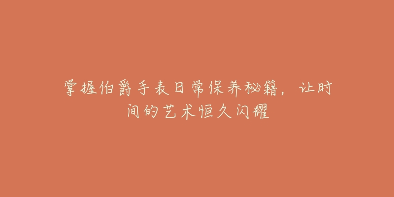 掌握伯爵手表日常保养秘籍,让时间的艺术恒久闪耀-名表号 掌握伯爵手表日常保养秘籍,让时间的艺术恒久闪耀