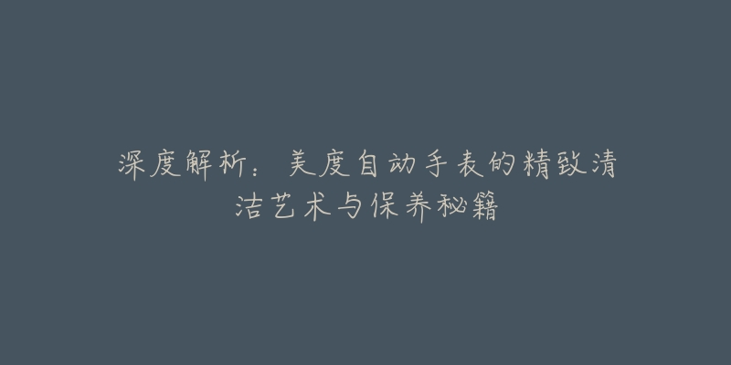 深度解析:美度自动手表的精致清洁艺术与保养秘籍-名表号 深度解析:美度自动手表的精致清洁艺术与保养秘籍