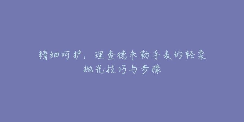 精细呵护:理查德米勒手表的轻柔抛光技巧与步骤-名表号 精细呵护:理查德米勒手表的轻柔抛光技巧与步骤