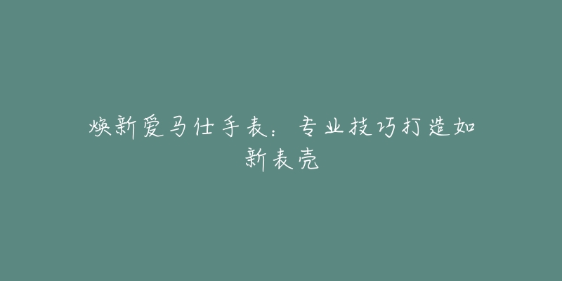焕新爱马仕手表:专业技巧打造如新表壳-名表号 焕新爱马仕手表:专业技巧打造如新表壳