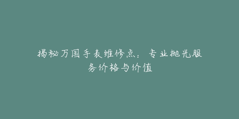 揭秘万国手表维修点:专业抛光服务价格与价值-名表号 揭秘万国手表维修点:专业抛光服务价格与价值