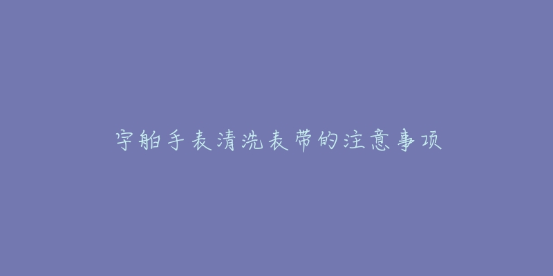 宇舶手表清洗表带的注意事项-名表号 宇舶手表清洗表带的注意事项