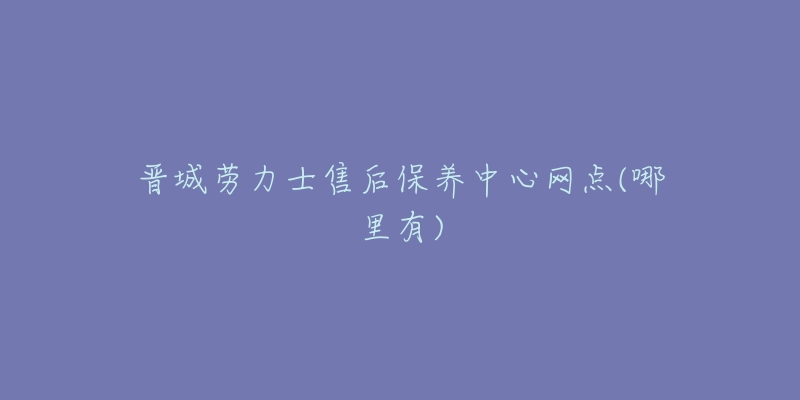 晋城劳力士售后保养中心网点(哪里有)-名表号 晋城劳力士售后保养中心网点(哪里有)