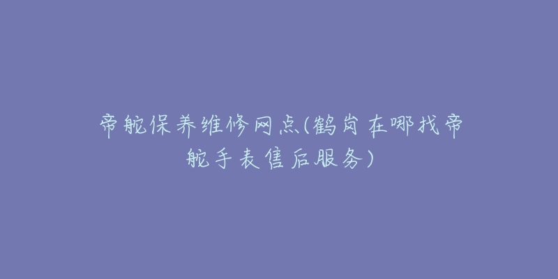 帝舵保养维修网点(鹤岗在哪找帝舵手表售后服务)-名表号 帝舵保养维修网点(鹤岗在哪找帝舵手表售后服务)