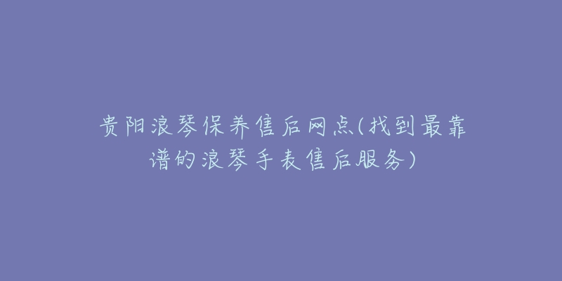 贵阳浪琴保养售后网点(找到最靠谱的浪琴手表售后服务)-名表号 贵阳浪琴保养售后网点(找到最靠谱的浪琴手表售后服务)