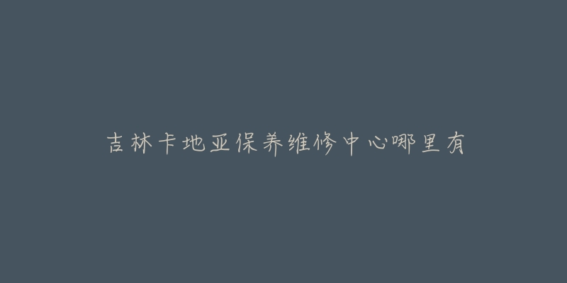 吉林卡地亚保养维修中心哪里有