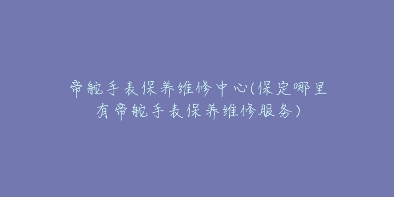 帝舵手表保养维修中心(保定哪里有帝舵手表保养维修服务)