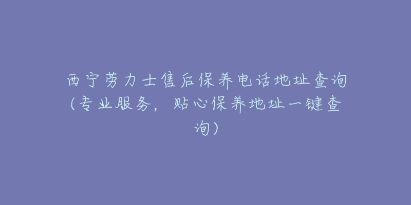 西宁劳力士售后保养电话地址查询(专业服务,贴心保养地址一键查询)-名表号 西宁劳力士售后保养电话地址查询(专业服务,贴心保养地址一键查询)