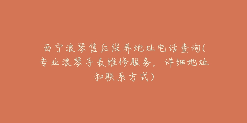 西宁浪琴售后保养地址电话查询(专业浪琴手表维修服务,详细地址和联系方式)-名表号 西宁浪琴售后保养地址电话查询(专业浪琴手表维修服务,详细地址和联系方式)