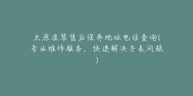 太原浪琴售后保养地址电话查询(专业维修服务,快速解决手表问题)-名表号 太原浪琴售后保养地址电话查询(专业维修服务,快速解决手表问题)