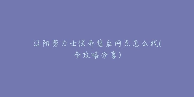 辽阳劳力士保养售后网点怎么找(全攻略分享)-名表号 辽阳劳力士保养售后网点怎么找(全攻略分享)