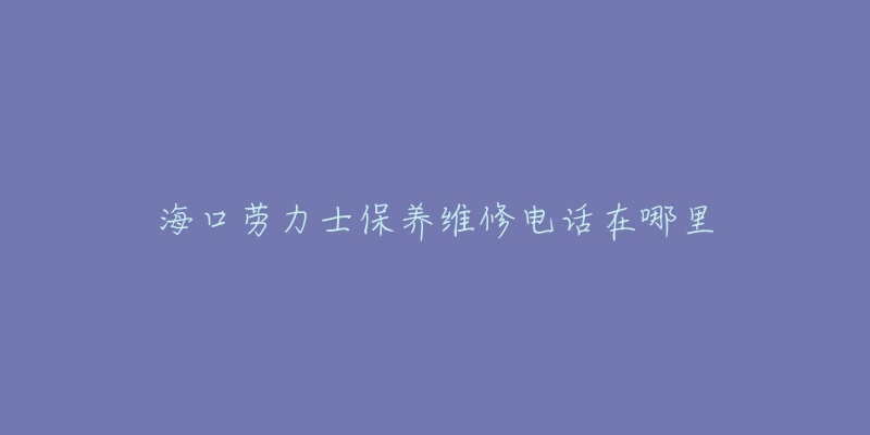 海口劳力士保养维修电话在哪里-名表号 海口劳力士保养维修电话在哪里