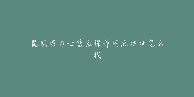 昆明劳力士售后保养网点地址怎么找-名表号 昆明劳力士售后保养网点地址怎么找