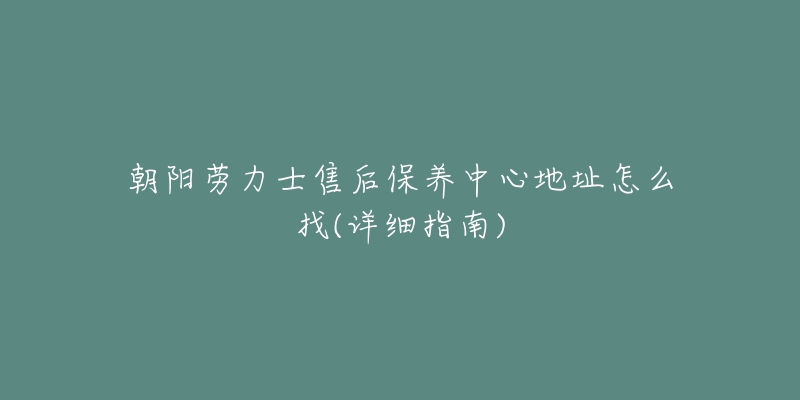 朝阳劳力士售后保养中心地址怎么找(详细指南)-名表号 朝阳劳力士售后保养中心地址怎么找(详细指南)