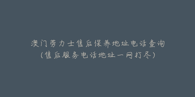 澳门劳力士售后保养地址电话查询(售后服务电话地址一网打尽)-名表号 澳门劳力士售后保养地址电话查询(售后服务电话地址一网打尽)