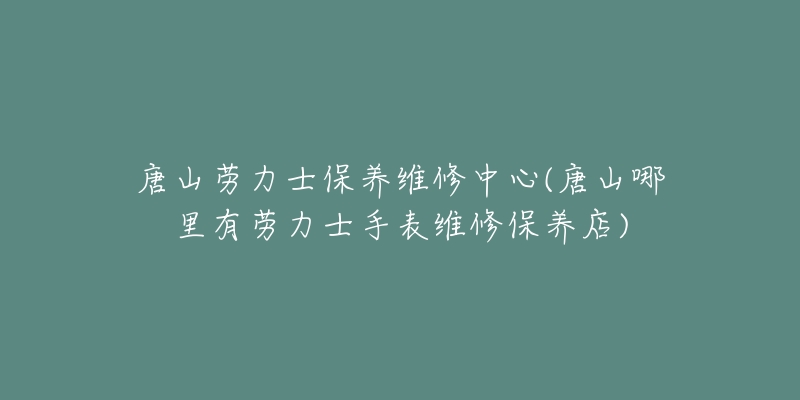 唐山劳力士保养维修中心(唐山哪里有劳力士手表维修保养店)-名表号 唐山劳力士保养维修中心(唐山哪里有劳力士手表维修保养店)