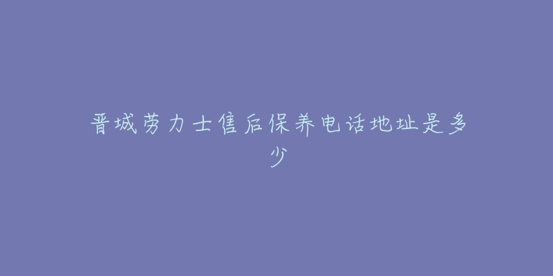 晋城劳力士售后保养电话地址是多少-名表号 晋城劳力士售后保养电话地址是多少