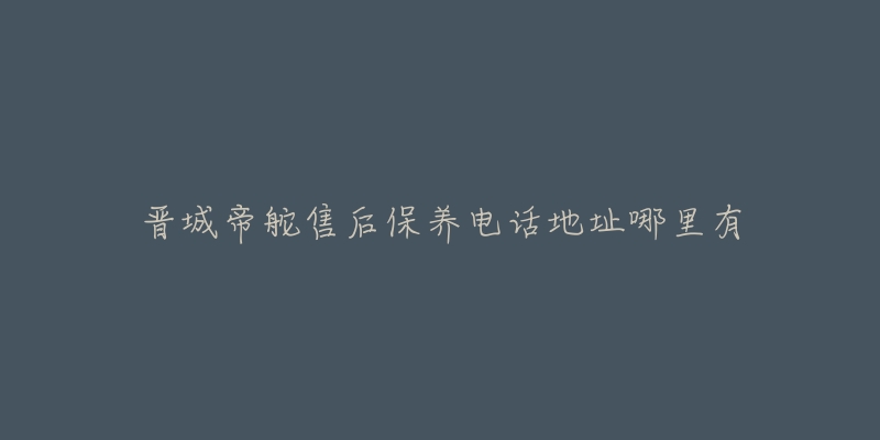 晋城帝舵售后保养电话地址哪里有