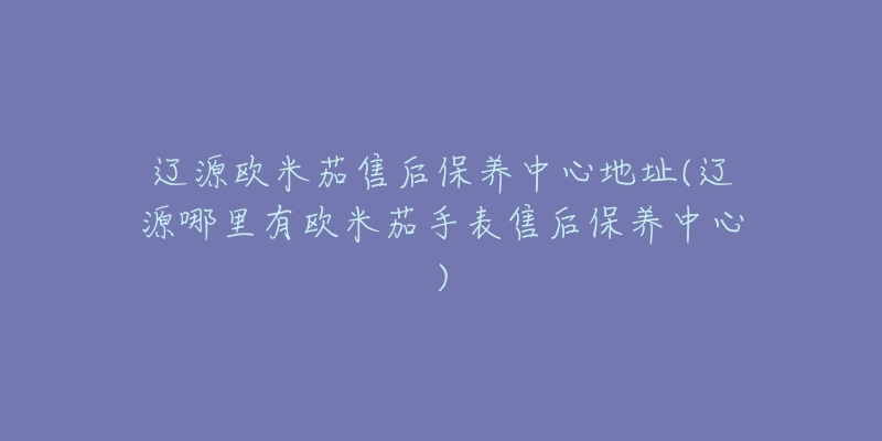 辽源欧米茄售后保养中心地址(辽源哪里有欧米茄手表售后保养中心)-名表号 辽源欧米茄售后保养中心地址(辽源哪里有欧米茄手表售后保养中心)