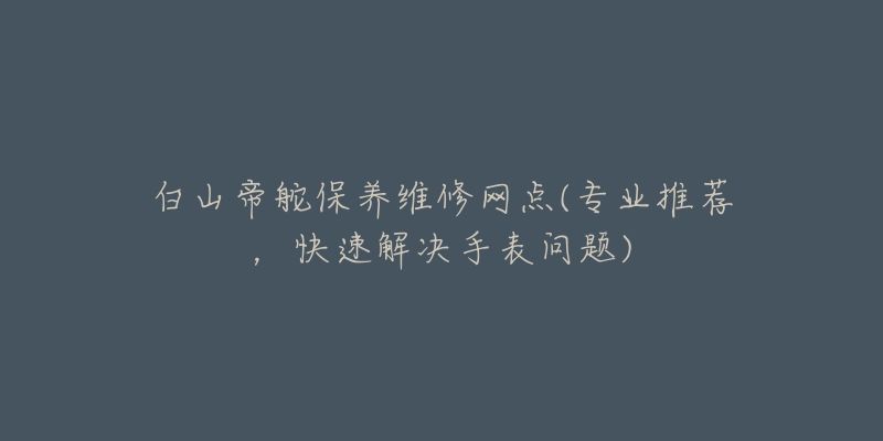 白山帝舵保养维修网点(专业推荐，快速解决手表问题)