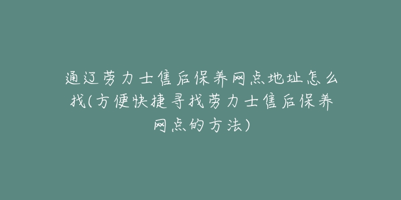通辽劳力士售后保养网点地址怎么找(方便快捷寻找劳力士售后保养网点的方法)-名表号 通辽劳力士售后保养网点地址怎么找(方便快捷寻找劳力士售后保养网点的方法)