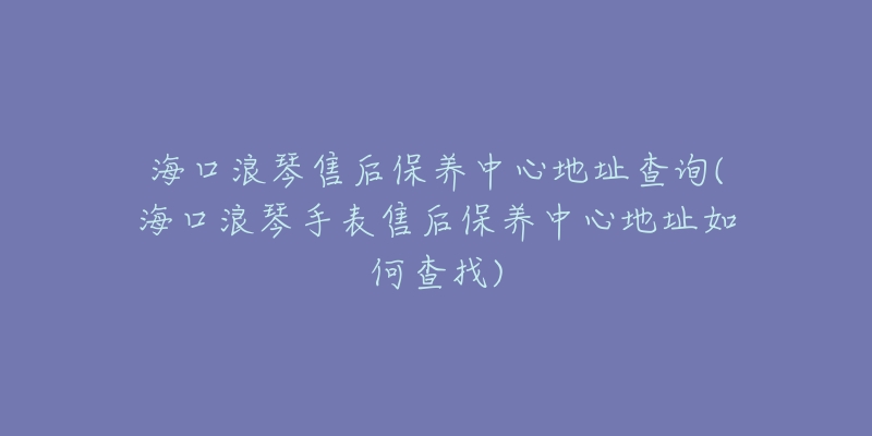 海口浪琴售后保养中心地址查询(海口浪琴手表售后保养中心地址如何查找)
