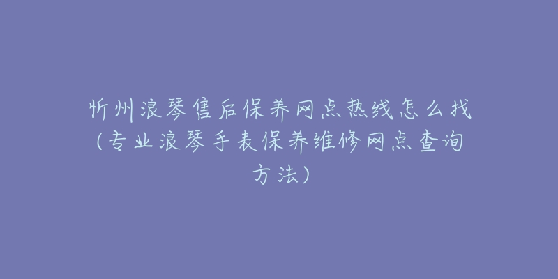 忻州浪琴售后保养网点热线怎么找(专业浪琴手表保养维修网点查询方法)
